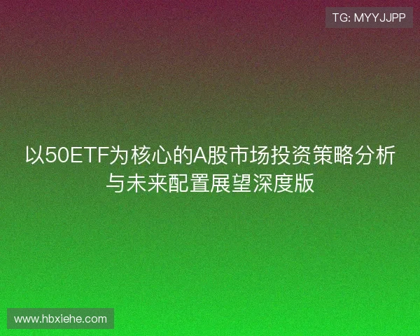 以50ETF为核心的A股市场投资策略分析与未来配置展望深度版 以50ETF为核心的A股市场投资策略分析与未来配置展望深度版