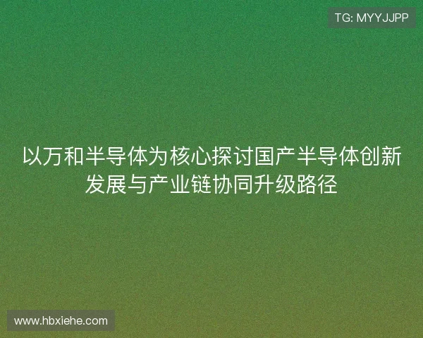 以万和半导体为核心探讨国产半导体创新发展与产业链协同升级路径 以万和半导体为核心探讨国产半导体创新发展与产业链协同升级路径
