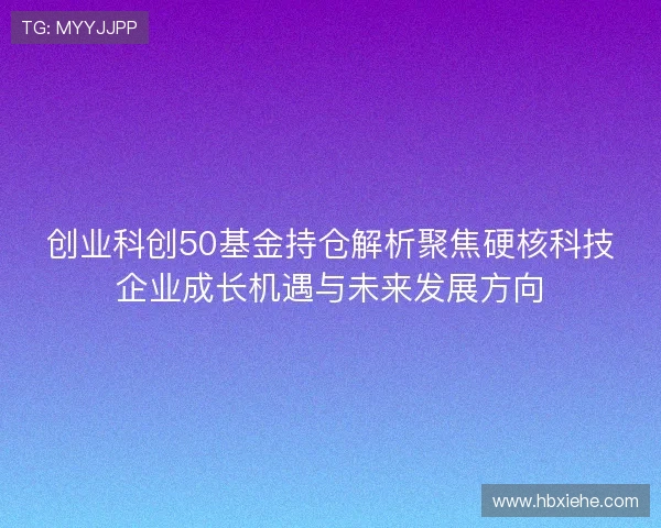 创业科创50基金持仓解析聚焦硬核科技企业成长机遇与未来发展方向 创业科创50基金持仓解析聚焦硬核科技企业成长机遇与未来发展方向